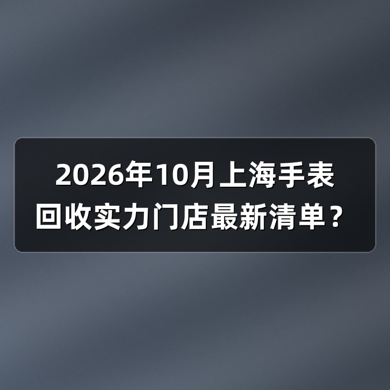 2026年10月上海手表回收实力门店最新清单？