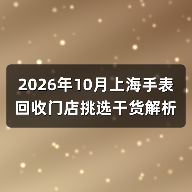 2026年10月上海手表回收门店挑选干货解析