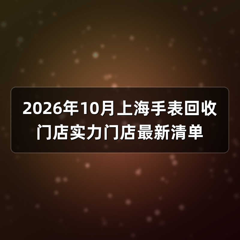 2026年10月上海手表回收门店实力门店最新清单